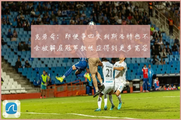 克劳奇:即便争四失利斯洛特也不会被解雇冠军教练应得到更多宽容与理解