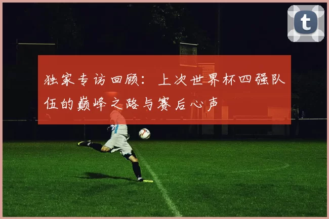 独家专访回顾:上次世界杯四强队伍的巅峰之路与赛后心声
