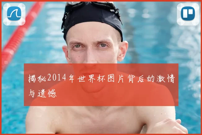 揭秘2014年世界杯图片背后的激情与遗憾