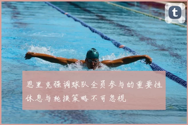 恩里克强调球队全员参与的重要性休息与轮换策略不可忽视