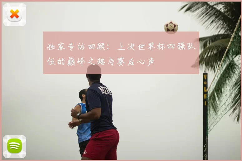 独家专访回顾:上次世界杯四强队伍的巅峰之路与赛后心声
