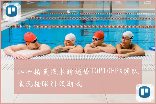 和平精英技术新趋势TOP10FPX团队表现抢眼引领潮流
