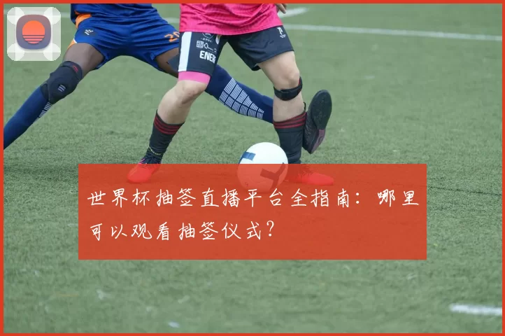 世界杯抽签直播平台全指南:哪里可以观看抽签仪式?