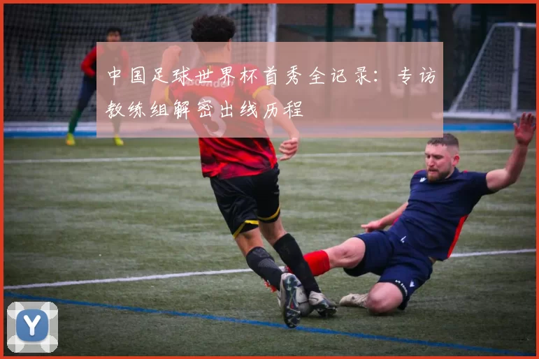 中国足球世界杯首秀全记录:专访教练组解密出线历程