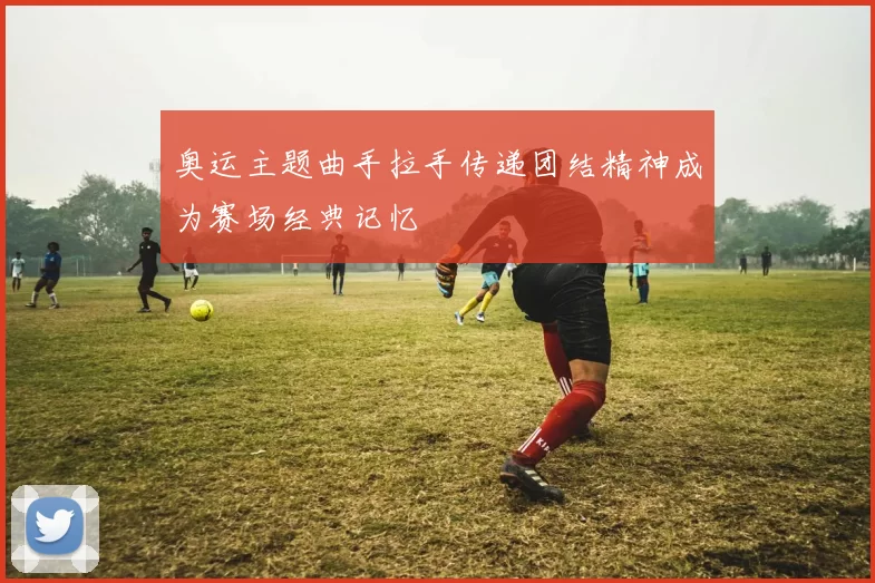 奥运主题曲手拉手传递团结精神成为赛场经典记忆