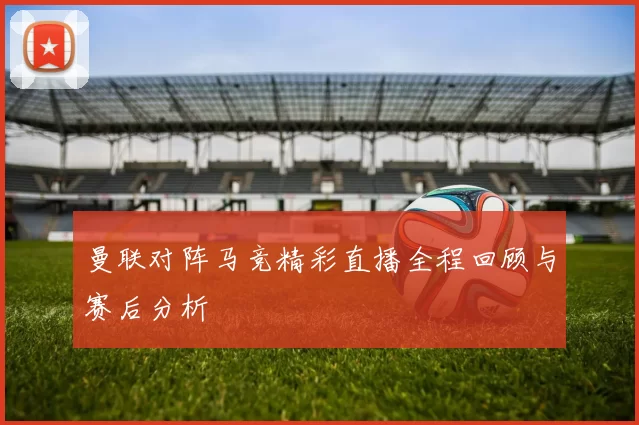 曼联对阵马竞精彩直播全程回顾与赛后分析
