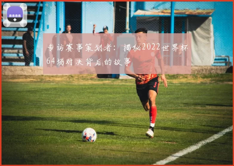 专访赛事策划者:揭秘2022世界杯64场对决背后的故事