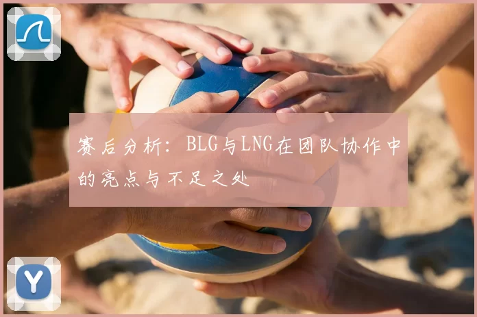 赛后分析:BLG与LNG在团队协作中的亮点与不足之处
